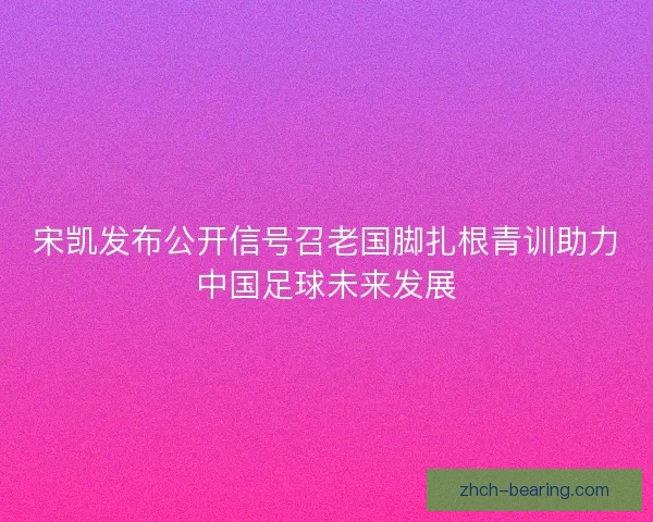 宋凯发布公开信号召老国脚扎根青训助力中国足球未来发展